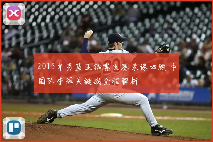 2015年男篮亚锦赛决赛录像回顾 中国队夺冠关键战全程解析
