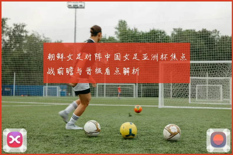 朝鲜女足对阵中国女足亚洲杯焦点战前瞻与晋级看点解析
