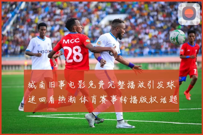 城南旧事电影免费完整播放引发球迷回看热潮 体育赛事转播版权话题受关注