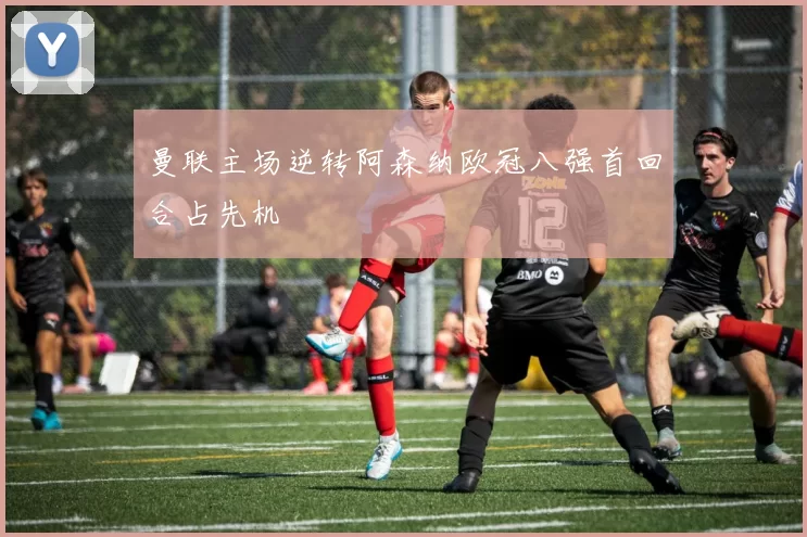 曼联主场逆转阿森纳欧冠八强首回合占先机
