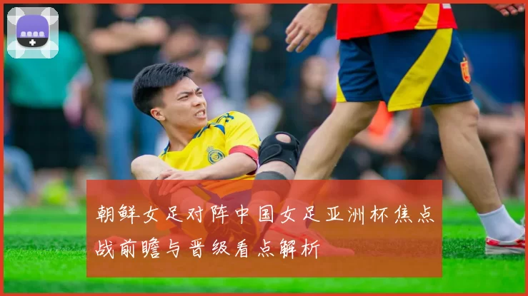 朝鲜女足对阵中国女足亚洲杯焦点战前瞻与晋级看点解析