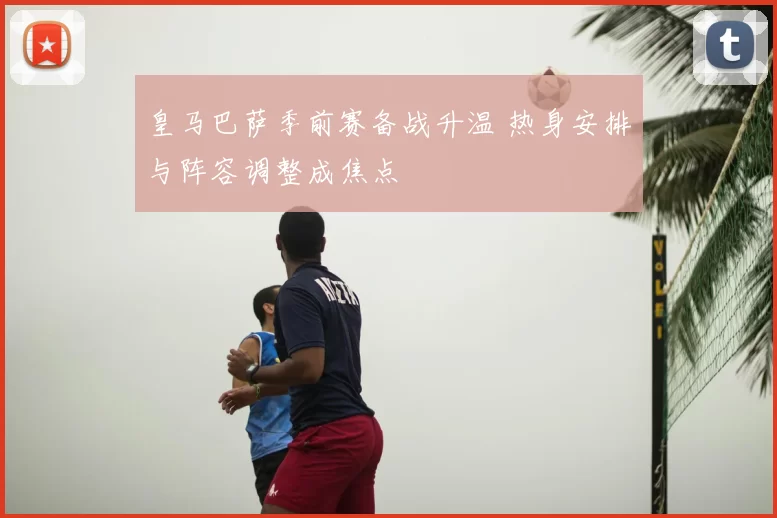 皇马巴萨季前赛备战升温 热身安排与阵容调整成焦点