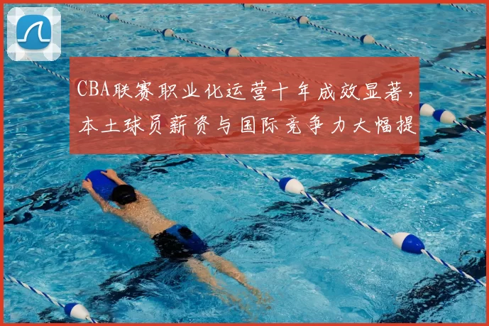 CBA联赛职业化运营十年成效显著，本土球员薪资与国际竞争力大幅提升